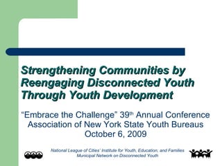 Strengthening Communities by Reengaging Disconnected Youth Through Youth Development “ Embrace the Challenge” 39 th  Annual Conference Association of New York State Youth Bureaus October 6, 2009 National League of Cities’ Institute for Youth, Education, and Families Municipal Network on Disconnected Youth 