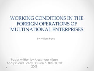 WORKING  CONDITIONS  IN  THE  
FOREIGN  OPERATIONS  OF  
MULTINATIONAL  ENTERPRISES	
Paper written by Alexander Hijzen
Analysis and Policy Division of the OECD
2008
By William Parra
 