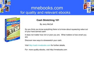 mnebooks.com for   quality   and relevant ebooks Cash Stretching 101   By Jerry McColl So you think you know everything there is to know about squeezing value out of your hard earned cash! It does not matter how rich or poor you are.  What matters is how smart you are. Discover new ways to streeeeetch your cash. Visit  http://cash.mnebooks.com  for further details. For  more quality ebooks, visit http://mnebooks.com 