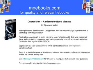 mnebooks.com for   quality   and relevant ebooks Depression – A misunderstood disease By Stephanie Mallet Feeling blue and demotivated?  Disappointed with the outcome of your performance or just fed up with life generally? Feeling low occasionally is pretty normal in today’s hectic world.  But what happens if these feelings don’t go away and start eating away at your confidence and motivation.  Could that be a sign of DEPRESSION.  Depression is a very serious illness which can lead to serious consequences – sometimes fatal. Sadly, it is on the increase at an alarming rate and for the person affected by this serious illness, life can be a living hell.  Visit  http://depr.mnebooks.com  for an easy to read guide that answers your questions. For  more quality ebooks visit  http://mnebooks.com 