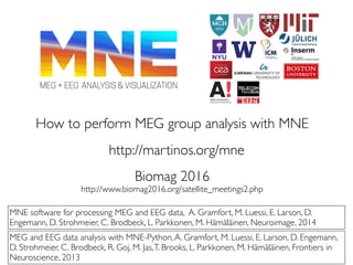 How to perform MEG group analysis with MNE
MNE software for processing MEG and EEG data, A. Gramfort, M. Luessi, E. Larson, D.
Engemann, D. Strohmeier, C. Brodbeck, L. Parkkonen, M. Hämäläinen, Neuroimage, 2014
MEG and EEG data analysis with MNE-Python,A. Gramfort, M. Luessi, E. Larson, D. Engemann,
D. Strohmeier, C. Brodbeck, R. Goj, M. Jas,T. Brooks, L. Parkkonen, M. Hämäläinen, Frontiers in
Neuroscience, 2013
Biomag 2016
http://www.biomag2016.org/satellite_meetings2.php
http://martinos.org/mne
 