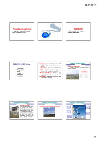 11-05-2012




Pressão atmosférica                                                                                                 Humidade
  Força que o ar (atmosfera) exerce                                                                      Quantidade de vapor de água
sobre a superfície da Terra.                                                                           presente na atmosfera.




                                                        • Precipitação - Queda de água no estado             Estação meteorológica
 ELEMENTOS DO CLIMA                                          líquido (chuva) ou sólido (neve e
                                                             granizo).                                ESTAÇÕES METEOROLÓGICAS
                                                        • Temperatura - Grau de aquecimento do ar.          Conjunto de instrumentos que medem e registam as
      • Precipitação                                                                                  condições atmosféricas.
      • Temperatura                                     • Vento - Movimento do ar com uma
      • Vento                                               determinada direcção e intensidade.                                            PARQUES
                                                                                                                                      METEOROLÓGICOS
      • Pressão                                         • Pressão Atmosférica - Força que o ar                                            Recinto onde são
        Atmosférica                                          (atmosfera) exerce sobre a superfície                                 instalados e permanecem
                                                             da Terra.                                                             em funcionamento todos
      • Humidade                                        • Humidade - Quantidade de vapor de água                                   os equipamentos de uma
                                                                                                                                   estação meteorológica.
                                                             presente na atmosfera.




  Estação meteorológica                                      Estação meteorológica                           Estação meteorológica

              ABRIGO METEOROLÓGICO
                É utilizado para proteger os sensores    ESTAÇÕES METEOROLÓGICAS AUTOMÁTICAS
              de temperatura da radiação. É                                                          Barómetro                                   Anemómetro
              constituído por uma caixa de paredes
              de persianas duplas, dispostas de
              forma que não haja incidência directa
              da radiação solar, das nuvens, do solo
              e de outros objectos circundantes.
                                                                                                     Higrómetro
                O fundo tem aberturas e o tecto tem
              duas placas afastadas, proporcionando
              uma eficaz circulação do ar. É pintado                                                                                              Pluviómetro
              de    branco,    quer   interna   como
              externamente,      minimizando    desta
              forma a absorção de radiação e                                                          Termómetro
              aumentando a reflectividade.




                                                                                                                                                                2
 