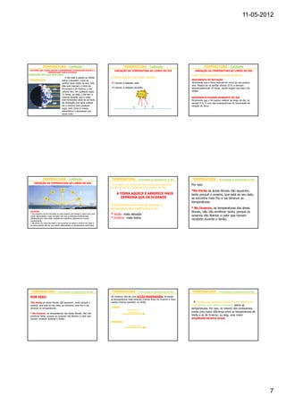 11-05-2012




              TEMPERATURA - Latitude                                                         TEMPERATURA - Latitude                                         TEMPERATURA - Latitude
 FACTORES QUE FAZEM VARIAR A INTENSIDADE DA RADIAÇÃO SOLAR E A                     VARIAÇÃO DA TEMPERATURA AO LONGO DO DIA                         VARIAÇÃO DA TEMPERATURA AO LONGO DO DIA
                  TEMPERATURA COM A LATITUDE:
DURAÇÃO DO DIA NATURAL                                                                                                                          O que será responsável por esta variação?
                                        O Sol está a passar ao Zénite          A TERRA AQUECE DE DUAS FORMAS:
 Equinócios:                         sobre o equador, o que se                                                                                  MOVIMENTO DE ROTAÇÃO
                                     verifica duas vezes no ano. Nos            1º Devido à radiação solar                                      Movimento que a Terra executa em torno do seu próprio
                                     dias que marcam o início da                                                                                eixo. Realiza-se no sentido directo (O-E) e demora
                                                                                2º Devido à radiação terrestre                                  aproximadamente 24 horas, dando origem aos dias e às
                                     Primavera e do Outono, o dia
                                     natural tem, em qualquer lugar,                                                                            noites.
                                     12 horas, ou seja, o dia tem a
                                     mesma duração que a noite.                                                                                 MOVIMENTO DIURNO APARENTE DO SOL
                                     Este fenómeno deve-se ao facto                                                                             Movimento que o Sol parece realizar ao longo do dia, no
                                     da inclinação dos raios solares                                                                            sentido E-O. É uma das consequências do movimento de
                                     ser a mesma para qualquer                                                                                  rotação da Terra.
                                     lugar, bem como a massa
                                     atmosférica a atravessar por
                                     esses raios.




              TEMPERATURA - Latitude                                            TEMPERATURA - Proximidade ou afastamento do Mar                 TEMPERATURA - Proximidade ou afastamento do Mar
    VARIAÇÃO DA TEMPERATURA AO LONGO DO DIA
                                                                                 Os oceanos e os continentes têm características diferentes     Por isso:
                                                                               que vão influenciar a temperatura à superfície da Terra.
                                                                                                                                                •No Verão as áreas litorais não aquecem,
                                                                                     A TERRA AQUECE E ARREFECE MAIS                             tanto porquê o oceano, que está ao seu lado,
                                                                                        DEPRESSA QUE OS OCEANOS                                 se encontra mais frio e vai diminuir as
                                                                                                                                                temperaturas.
                                                                                Comparativamente com os oceanos a
                                                                                temperatura dos continentes é no:                               • No Inverno, as temperaturas das áreas
 OU SEJA:                                                                                                                                       litorais, não vão arrefecer tanto, porque os
 • De manhã e ao fim da tarde os raios solares vão atingir a Terra com uma
 maior obliquidade, o que vai fazer com que a energia incidente seja
                                                                                • Verão- mais elevada                                           oceanos vão libertar o calor que haviam
 distribuída por uma maior unidade de superfície, gerando um menor              • Inverno- mais baixa                                           recebido durante o Verão.
 aquecimento.
 • Na altura do meio-dia solar o Sol encontra-se sobre a vertical do lugar e
 os raios solares vão ter um menor obliquidade e a temperatura será maior




  TEMPERATURA - Proximidade ou afastamento do Mar                               TEMPERATURA - Proximidade ou afastamento do Mar                 TEMPERATURA - Proximidade ou afastamento do Mar
 POR ISSO:                                                                     Os Oceanos vão ter uma ACÇÃO MODERADORA, tornando
                                                                               as temperaturas mais amenas (menos frias) no Inverno e mais
 •No Verão as áreas litorais não aquecem, tanto porquê o                       suaves (menos quentes) no Verão.                                   À medida que aumenta a distância em relação ao
 oceano, que está ao seu lado, se encontra mais frio e vai                                                                                      mar, diminui este efeito moderador sobre as
 diminuir as temperaturas.                                                      VERÃO:
                                                                                               Arrefece a Sup.
                                                                                                                                                temperaturas. Por isso, no interior dos continentes,
                                                                                 Oceanos         continental      Sup. continental apresenta    existe uma maior diferença entre as temperaturas de
 • No Inverno, as temperaturas das áreas litorais, não vão                                                                                      Verão e as de Inverno, ou seja, uma maior
 arrefecer tanto, porque os oceanos vão libertar o calor que                     mais frio                        temperaturas menos elevadas
 haviam recebido durante o Verão.                                                                                                               amplitude térmica anual.
                                                                                INVERNO:
                                                                                Oceanos          Libertam calor   Sup. continental
                                                                               mais quentes                       temperaturas menos frias




                                                                                                                                                                                                          7
 