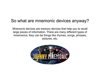 Mnemonic devices are memory devices that help you to recall
large pieces of information. There are many different types of
mnemonics; they can be things like rhymes, songs, phrases,
pictures, etc.
So what are mnemonic devices anyway?
 