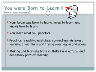 You were Born to Learn!!!
How’s your memory?
Your brain was born to learn, loves to learn, and
knows how to learn.
You learn what you practice.
Practice is making mistakes, correcting mistakes,
learning from them and trying over, again and again.
Making and learning from mistakes is a natural and
necessary part of learning.
 