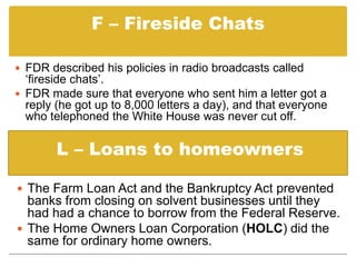 F – Fireside ChatsFDR described his policies in radio broadcasts called ‘fireside chats’.   FDR made sure that everyone who sent him a letter got a reply (he got up to 8,000 letters a day), and that everyone who telephoned the White House was never cut off.L – Loans to homeownersThe Farm Loan Act and the Bankruptcy Act prevented banks from closing on solvent businesses until they had had a chance to borrow from the Federal Reserve. 