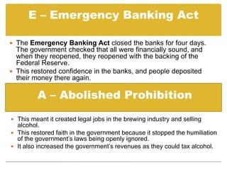 The Home Owners Loan Corporation (HOLC) did the same for ordinary home owners.E – Emergency Banking Act The Emergency Banking Act closed the banks for four days. The government checked that all were financially sound, and when they reopened, they reopened with the backing of the Federal Reserve.    This restored confidence in the banks, and people deposited their money there again.   A – Abolished ProhibitionThis meant it created legal jobs in the brewing industry and selling alcohol. 