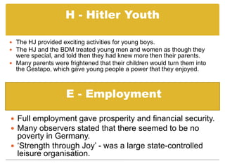 H - Hitler YouthThe HJ provided exciting activities for young boys.   The HJ and the BDM treated young men and women as though they were special, and told then they had knew more then their parents.   Many parents were frightened that their children would turn them into the Gestapo, which gave young people a power that they enjoyed.E - EmploymentFull employment gave prosperity and financial security.