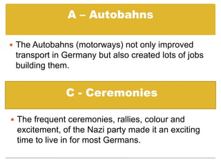 ‘Strength through Joy’ - was a large state-controlled leisure organisation. L – Law and orderThe Nazis kept the streets safe for ordinary Germans and few people needed to lock their doors.P - PropagandaAll the propaganda that the German people were exposed gave them a sense of hope and that the future would be better.A – Autobahns The Autobahns (motorways) not only improved transport in Germany but also created lots of jobs building them.C - CeremoniesThe frequent ceremonies, rallies, colour and excitement, of the Nazi party made it an exciting time to live in for most Germans.T – Trust in the GovernmentMany Germans welcomed the fact that Hitler got rid of his political opponents because it brought political stability after the Weimar years. It made people trust Hitler.   S – Self-beliefThe Nazi racial philosophy gave people self-belief and made them proud to be German.