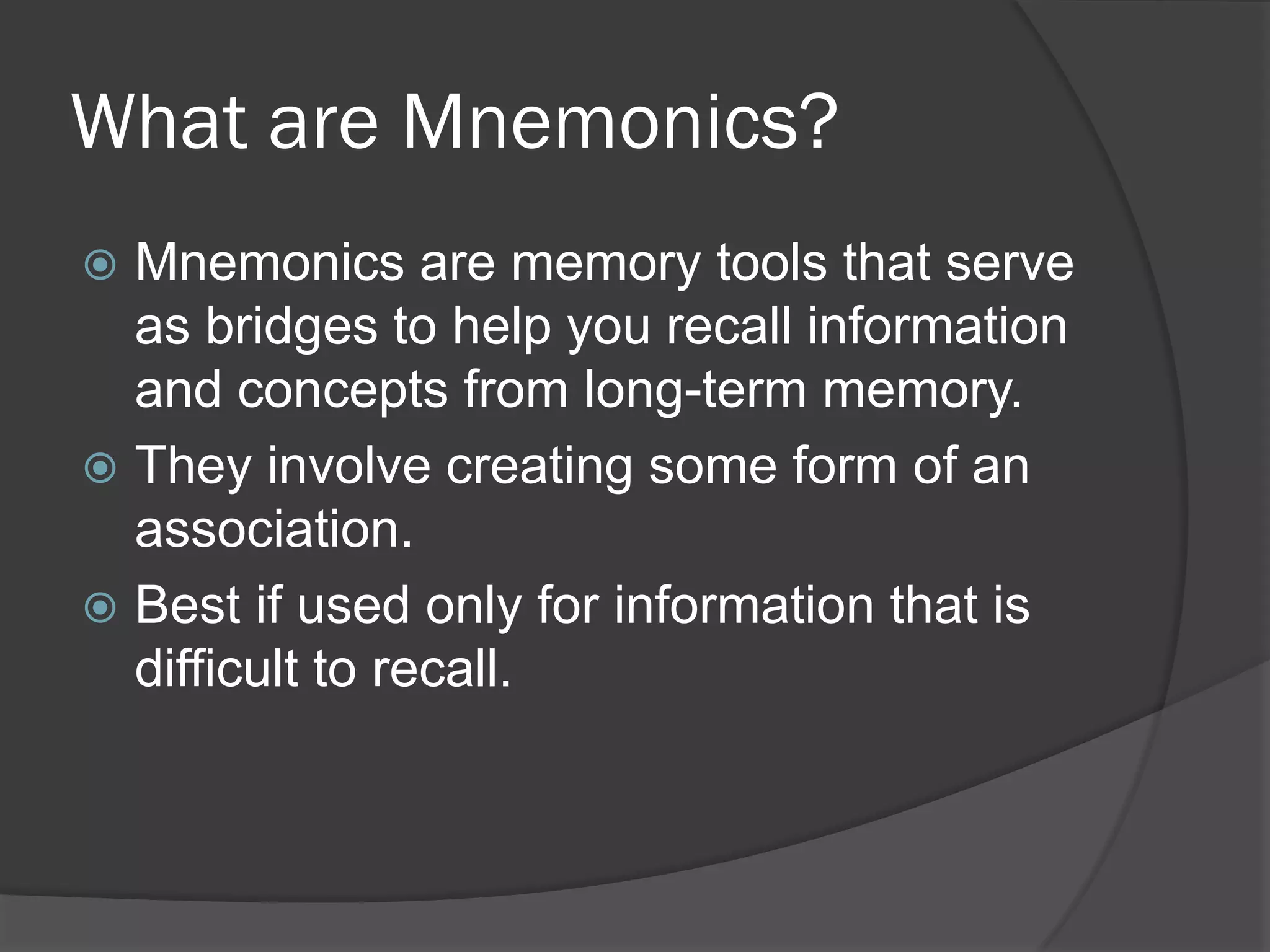 What are Mnemonics?
 Mnemonics are memory tools that serve
  as bridges to help you recall information
  and concepts from long-term memory.
 They involve creating some form of an
  association.
 Best if used only for information that is
  difficult to recall.
 