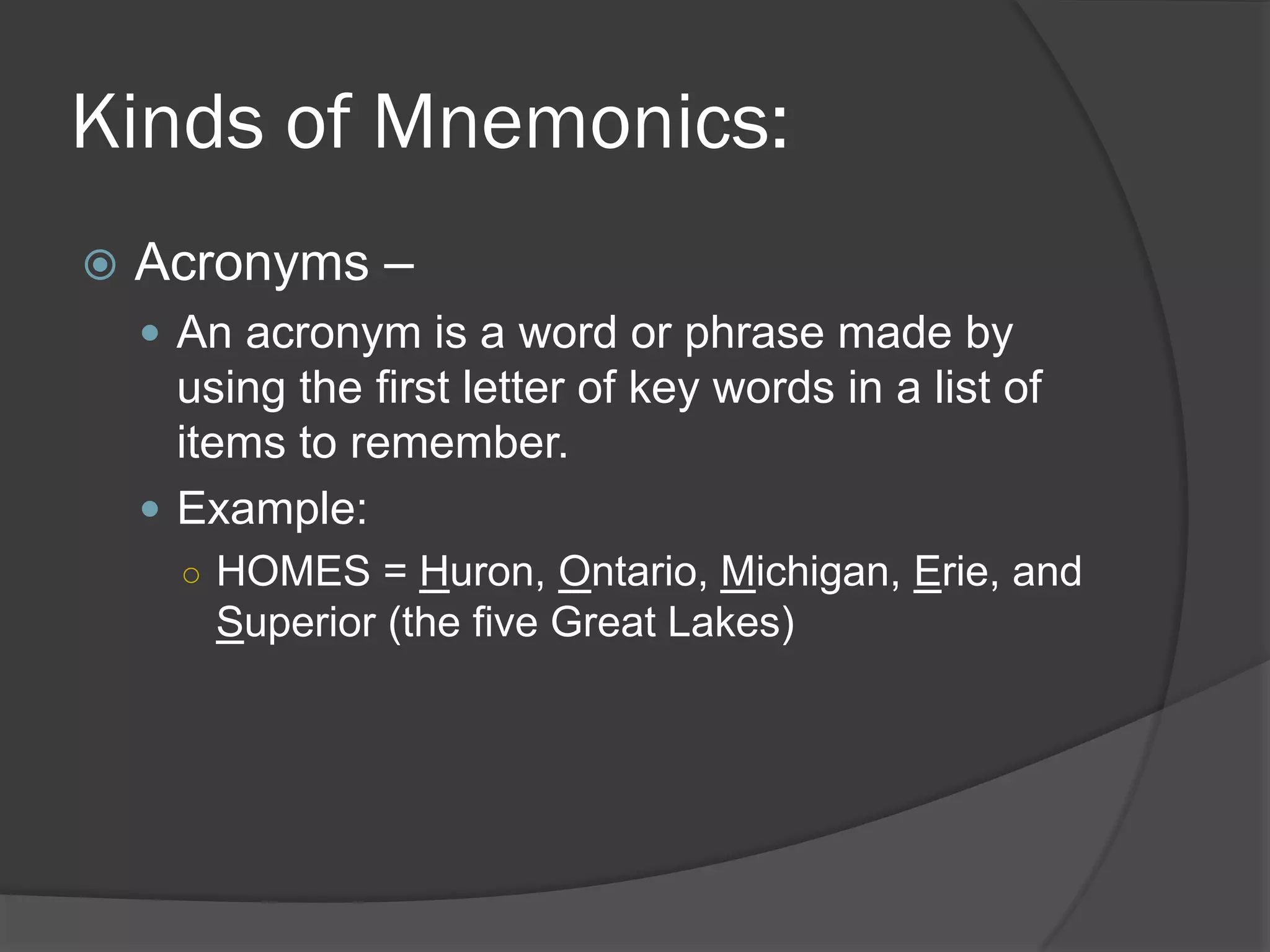 Kinds of Mnemonics:
   Acronyms –
     An acronym is a word or phrase made by
      using the first letter of key words in a list of
      items to remember.
     Example:
      ○ HOMES = Huron, Ontario, Michigan, Erie, and
        Superior (the five Great Lakes)
 