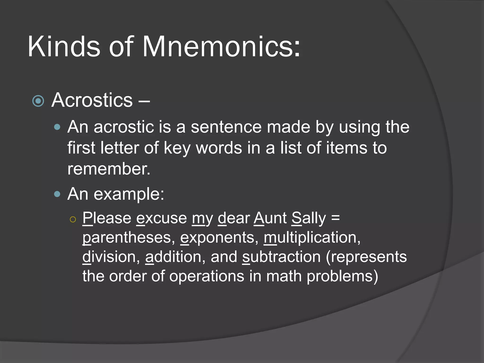 Kinds of Mnemonics:
   Acrostics –
     An acrostic is a sentence made by using the
      first letter of key words in a list of items to
      remember.
     An example:
      ○ Please excuse my dear Aunt Sally =
        parentheses, exponents, multiplication,
        division, addition, and subtraction (represents
        the order of operations in math problems)
 