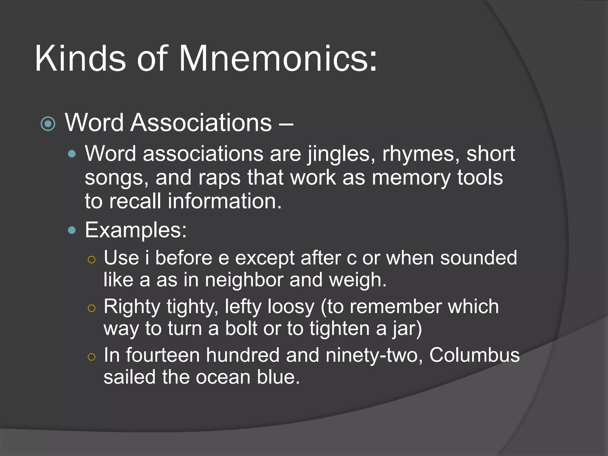 Kinds of Mnemonics:
   Word Associations –
     Word associations are jingles, rhymes, short
      songs, and raps that work as memory tools
      to recall information.
     Examples:
      ○ Use i before e except after c or when sounded
        like a as in neighbor and weigh.
      ○ Righty tighty, lefty loosy (to remember which
        way to turn a bolt or to tighten a jar)
      ○ In fourteen hundred and ninety-two, Columbus
        sailed the ocean blue.
 