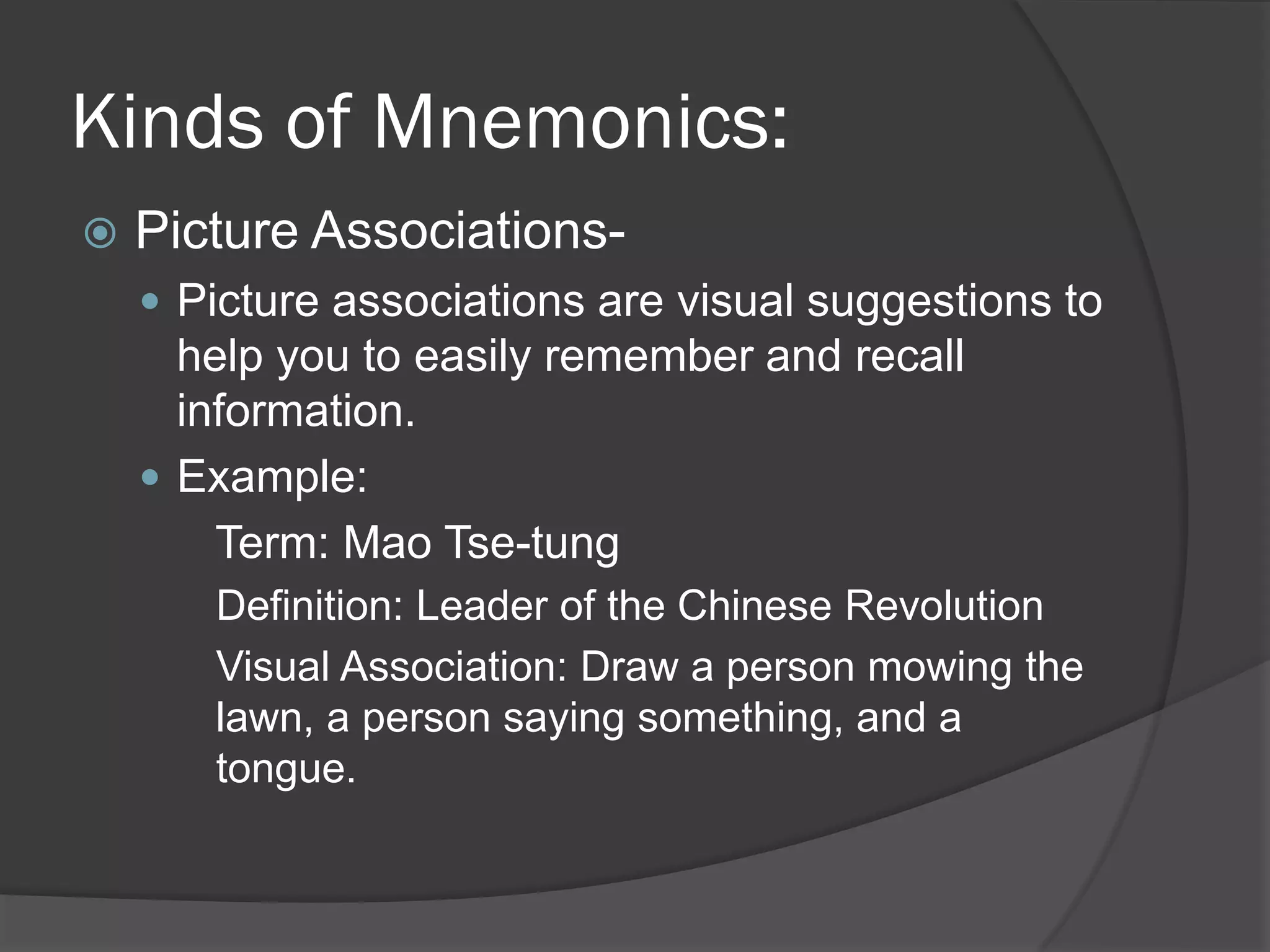 Kinds of Mnemonics:
   Picture Associations-
     Picture associations are visual suggestions to
      help you to easily remember and recall
      information.
     Example:
        Term: Mao Tse-tung
       Definition: Leader of the Chinese Revolution
       Visual Association: Draw a person mowing the
       lawn, a person saying something, and a
       tongue.
 