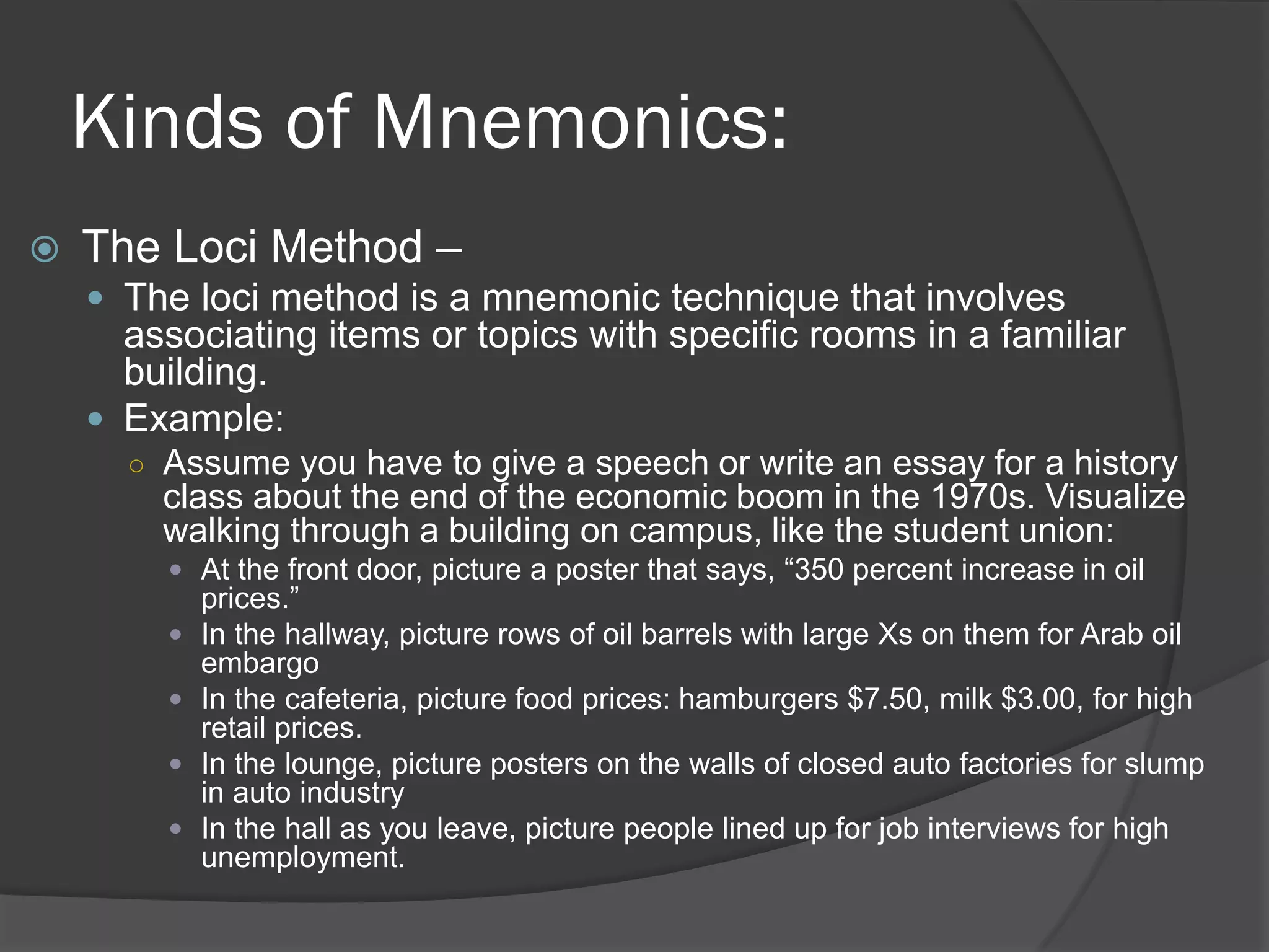 Kinds of Mnemonics:
   The Loci Method –
     The loci method is a mnemonic technique that involves
      associating items or topics with specific rooms in a familiar
      building.
     Example:
      ○ Assume you have to give a speech or write an essay for a history
        class about the end of the economic boom in the 1970s. Visualize
        walking through a building on campus, like the student union:
         At the front door, picture a poster that says, “350 percent increase in oil
            prices.”
           In the hallway, picture rows of oil barrels with large Xs on them for Arab oil
            embargo
           In the cafeteria, picture food prices: hamburgers $7.50, milk $3.00, for high
            retail prices.
           In the lounge, picture posters on the walls of closed auto factories for slump
            in auto industry
           In the hall as you leave, picture people lined up for job interviews for high
            unemployment.
 
