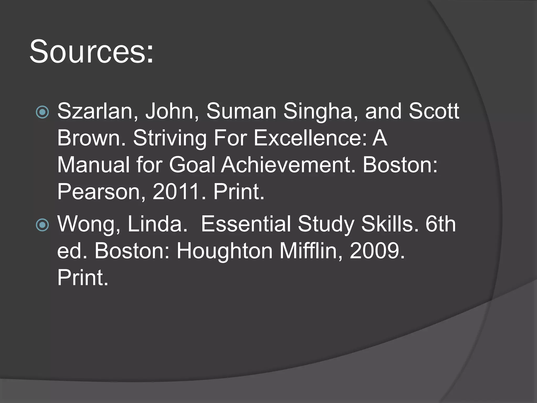 Sources:
 Szarlan, John, Suman Singha, and Scott
  Brown. Striving For Excellence: A
  Manual for Goal Achievement. Boston:
  Pearson, 2011. Print.
 Wong, Linda. Essential Study Skills. 6th
  ed. Boston: Houghton Mifflin, 2009.
  Print.
 
