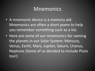 Mnemonics 
• A mnemonic device is a memory aid. 
Mnemonics are often a short poem to help 
you remember something such as a list. 
• Here are some of our mnemonics for naming 
the planets in our Solar System: Mercury, 
Venus, Earth, Mars, Jupiter, Saturn, Uranus, 
Neptune (Some of us decided to include Pluto 
too!) 
 