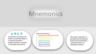 Mnemonics
also known as memory aid
which is a tool that helps us
in memory aid with a
pattern of letters, numbers
or relatable associations
Types of mnemonics:
o Expression or Word mnemonics
o Spelling mnemonics
o Connection mnemonics
o Image mnemonics
o Name mnemonics
o Music mnemonics
o Model mnemonics
The word "mnemonic" is
derived from the Ancient
Greek word mnēmonikos,
meaning memory, or
relating to memory
 