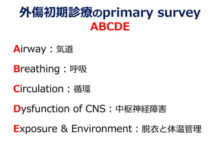 外傷初期診療のprimary survey
ABCDE
Airway：気道
Breathing：呼吸
Circulation：循環
Dysfunction of CNS：中枢神経障害
Exposure & Environment：脱衣と体温管理
 