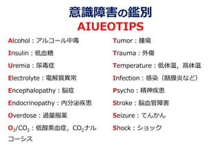 意識障害の鑑別
AIUEOTIPS
Alcohol：アルコール中毒
Insulin：低血糖
Uremia：尿毒症
Electrolyte：電解質異常
Encephalopathy：脳症
Endocrinopathy：内分泌疾患
Overdose：過量服薬
O2/CO2：低酸素血症，CO2ナル
コーシス
Tumor：腫瘍
Trauma：外傷
Temperature：低体温，高体温
Infection：感染（髄膜炎など）
Psycho：精神疾患
Stroke：脳血管障害
Seizure：てんかん
Shock：ショック
 