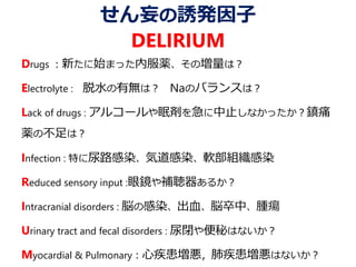 せん妄の誘発因子
DELIRIUM
Drugs ：新たに始まった内服薬、その増量は？
Electrolyte : 脱水の有無は？ Naのバランスは？
Lack of drugs : アルコールや眠剤を急に中止しなかったか？鎮痛
薬の不足は？
Infection : 特に尿路感染、気道感染、軟部組織感染
Reduced sensory input :眼鏡や補聴器あるか？
Intracranial disorders : 脳の感染、出血、脳卒中、腫瘍
Urinary tract and fecal disorders : 尿閉や便秘はないか？
Myocardial & Pulmonary：心疾患増悪，肺疾患増悪はないか？
 