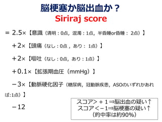 脳梗塞か脳出血か？
Siriraj score
= 2.5×【意識（清明：0点，混濁：1点，半昏睡or昏睡： 2点）】
＋2×【頭痛（なし：0点 ，あり： 1点）】
＋2×【嘔吐（なし：0点，あり：1点）】
＋0.1×【拡張期血圧（mmHg）】
－3×【動脈硬化因子（糖尿病，冠動脈疾患，ASOのいずれかあれ
ば:1点）】
－12
スコア＞＋１⇒脳出血の疑い↑
スコア＜－1⇒脳梗塞の疑い↑
（的中率は約90%）
 