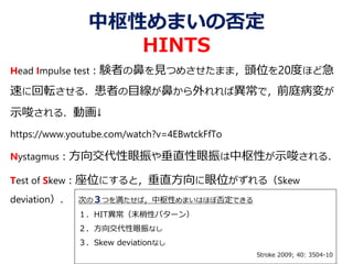 中枢性めまいの否定
HINTS
Head Impulse test：験者の鼻を見つめさせたまま，頭位を20度ほど急
速に回転させる．患者の目線が鼻から外れれば異常で，前庭病変が
示唆される．動画↓
https://www.youtube.com/watch?v=4EBwtckFfTo
Nystagmus：方向交代性眼振や垂直性眼振は中枢性が示唆される．
Test of Skew：座位にすると，垂直方向に眼位がずれる（Skew
deviation）． 次の３つを満たせば，中枢性めまいはほぼ否定できる
１．HIT異常（末梢性パターン）
２．方向交代性眼振なし
３．Skew deviationなし
Stroke 2009; 40: 3504-10
 