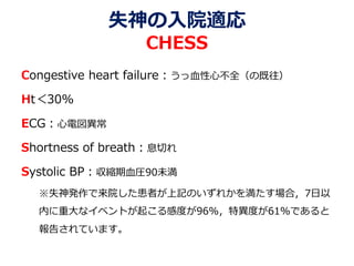 失神の入院適応
CHESS
Congestive heart failure：うっ血性心不全（の既往）
Ht＜30%
ECG：心電図異常
Shortness of breath：息切れ
Systolic BP：収縮期血圧90未満
※失神発作で来院した患者が上記のいずれかを満たす場合，7日以
内に重大なイベントが起こる感度が96%，特異度が61%であると
報告されています。
 
