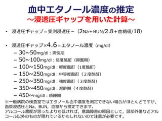 血中エタノール濃度の推定
～浸透圧ギャップを用いた計算～
• 浸透圧ギャップ＝実測浸透圧－（2Na＋BUN/2.8＋血糖値/18）
• 浸透圧ギャップ×4.6＝エタノール濃度（mg/dl）
– 30~50mg/dl：爽快期
– 50~100mg/dl：弱度酩酊（興奮期）
– 100~150mg/dl：軽度酩酊（1度酩酊）
– 150~250mg/dl：中等度酩酊（２度酩酊）
– 250~350mg/dl：強度酩酊（３度酩酊）
– 350~450mg/dl：泥酔期（４度酩酊）
– 450~mg/dl：昏睡期
※一般病院の検査室ではエタノール血中濃度を測定できない場合がほとんどですが，
血漿浸透圧とNa，BUN，血糖から推定できます。
アルコール濃度が思ったよりも低ければ，意識障害の原因として，頭部外傷などアル
コール以外のものが隠れているかもしれないので注意が必要です。
 