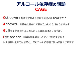 アルコール依存症の問診
CAGE
Cut down：お酒をやめようと思ったことがありますか？
Annoyed：飲酒を批判されて腹が立ったことはありますか？
Guilty：飲酒をすることに対して罪悪感はありますか？
Eye opener：朝酒や迎え酒をしたことがありますか？
※２項目以上あてはまると，アルコール依存症の疑いが強くなります．
 