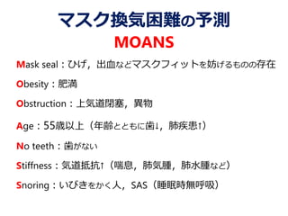 マスク換気困難の予測
MOANS
Mask seal：ひげ，出血などマスクフィットを妨げるものの存在
Obesity：肥満
Obstruction：上気道閉塞，異物
Age：55歳以上（年齢とともに歯↓，肺疾患↑）
No teeth：歯がない
Stiffness：気道抵抗↑（喘息，肺気腫，肺水腫など）
Snoring：いびきをかく人，SAS（睡眠時無呼吸）
 