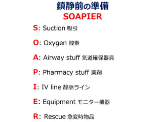 鎮静前の準備
SOAPIER
S: Suction 吸引
O: Oxygen 酸素
A: Airway stuff 気道確保器具
P: Pharmacy stuff 薬剤
I: IV line 静脈ライン
E: Equipment モニター機器
R: Rescue 急変時物品
 