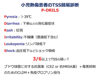 小児熱傷患者のTSS簡易診断
P-DRILS
Pyrexia：＞39℃
Diarrhea：下痢などの消化器症状
Rash：紅斑
Irritability:不機嫌（意識低下含む）
Leukopenia:リンパ球低下
Shock:血圧低下などショック徴候
3/6以上でTSSの疑い↑
ブドウ球菌に対する抗菌薬（CEZ or 抗MRSA薬）＋毒素抑制
のためのCLDM＋免疫グロブリン投与
 