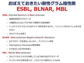 おぼえておきたい耐性グラム陰性菌
ESBL, BLNAR, MBL
ESBL: Extended Spectrum of Beta Lactamase
– 基質拡張型βラクタマーゼ
– 大腸菌をはじめとする"PEK"が獲得する耐性機序
– ﾍﾟﾆｼﾘﾅｰｾﾞだけでなくｾﾌｧﾛｽﾎﾟﾘﾅｰｾﾞ活性を有するので，ペニシリン系もセフェム系も効
かない
– カルバペネムを使う
BLNAR：Beta-Lactamase Negative Ampicillin Resistance
– βラクタマーゼを産生しないのに，アンピシリン耐性
– Haemophilus influenzaeの耐性機序
– CTXあるいはCTRXを使う
MBL：Metallo Beta-Lactamase
– カルバペネムでさえも分解してしまう強力なβラクタマーゼ
– キノロンかST合剤を使うが，これらでさえ耐性のこともある
 
