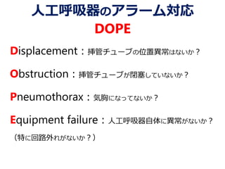人工呼吸器のアラーム対応
DOPE
Displacement：挿管チューブの位置異常はないか？
Obstruction：挿管チューブが閉塞していないか？
Pneumothorax：気胸になってないか？
Equipment failure：人工呼吸器自体に異常がないか？
（特に回路外れがないか？）
 