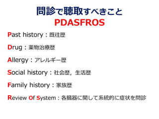 問診で聴取すべきこと
PDASFROS
Past history：既往歴
Drug：薬物治療歴
Allergy：アレルギー歴
Social history：社会歴，生活歴
Family history：家族歴
Review Of System：各臓器に関して系統的に症状を問診
 