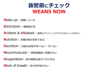 抜管前にチェック
WEANS NOW
Wake up：覚醒している
Electrolyte：電解質正常
Acidosis & Alkalosis：重篤なアシドーシスやアルカローシスがない
Nutrition：栄養状態が良好である
Secretion：気道分泌物が多くない・汚くない
Neuromuscular：神経筋機能に問題がない
Oxygenation：肺の酸素化能が十分である
Work of breath：努力性呼吸がない
 