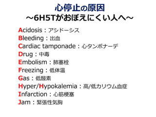 心停止の原因
～6H5Tがおぼえにくい人へ～
Acidosis：アシドーシス
Bleeding：出血
Cardiac tamponade：心タンポナーデ
Drug：中毒
Embolism：肺塞栓
Freezing：低体温
Gas：低酸素
Hyper/Hypokalemia：高/低カリウム血症
Infarction：心筋梗塞
Jam：緊張性気胸
 