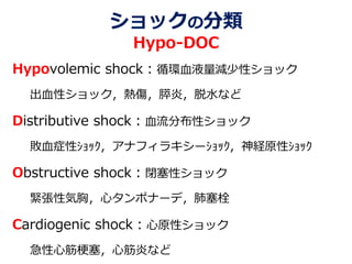 ショックの分類
Hypo-DOC
Hypovolemic shock：循環血液量減少性ショック
出血性ショック，熱傷，膵炎，脱水など
Distributive shock：血流分布性ショック
敗血症性ｼｮｯｸ，アナフィラキシーｼｮｯｸ，神経原性ｼｮｯｸ
Obstructive shock：閉塞性ショック
緊張性気胸，心タンポナーデ，肺塞栓
Cardiogenic shock：心原性ショック
急性心筋梗塞，心筋炎など
 