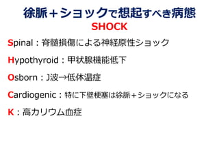 徐脈＋ショックで想起すべき病態
SHOCK
Spinal：脊髄損傷による神経原性ショック
Hypothyroid：甲状腺機能低下
Osborn：J波→低体温症
Cardiogenic：特に下壁梗塞は徐脈＋ショックになる
K：高カリウム血症
 
