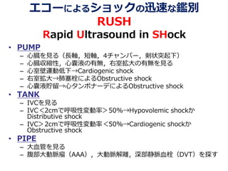 エコーによるショックの迅速な鑑別
RUSH
Rapid Ultrasound in SHock
• PUMP
– 心臓を見る（長軸，短軸，4チャンバー，剣状突起下）
– 心臓収縮性，心嚢液の有無，右室拡大の有無を見る
– 心室壁運動低下→Cardiogenic shock
– 右室拡大→肺塞栓によるObstructive shock
– 心嚢液貯留→心タンポナーデによるObstructive shock
• TANK
– IVCを見る
– IVC＜2cmで呼吸性変動率＞50%→Hypovolemic shockか
Distributive shock
– IVC＞2cmで呼吸性変動率＜50%→Cardiogenic shockか
Obstructive shock
• PIPE
– 大血管を見る
– 腹部大動脈瘤（AAA），大動脈解離，深部静脈血栓（DVT）を探す
 