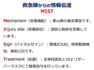 救急隊からの情報伝達
MIST
Mechanism（受傷機転）：車vs車の衝突事故です。
Injury site（受傷部位）：頭部と胸部を受傷して
います。
Sign（バイタルサイン）：意識JCS30，橈骨動脈触
知、脈拍120です。
Treatment（処置）：全脊柱固定と10ℓリザー
バーマスクにて酸素投与を行っています。
 