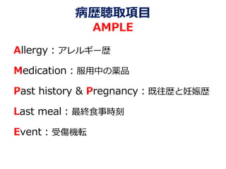 病歴聴取項目
AMPLE
Allergy：アレルギー歴
Medication：服用中の薬品
Past history & Pregnancy：既往歴と妊娠歴
Last meal：最終食事時刻
Event：受傷機転
 
