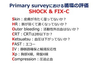 Primary surveyにおける循環の評価
SHOCK & FIX-C
Skin：皮膚が冷たく湿ってないか？
HR：脈が弱くて速くなってないか？
Outer bleeding：活動性外出血はないか？
CRT：CRTは2秒以下か？
Ketsuatsu：血圧は下がってないか？
FAST：エコー
IV：静脈路確保と輸液反応性
Xp：胸部X線，骨盤X線
Compression：圧迫止血
 