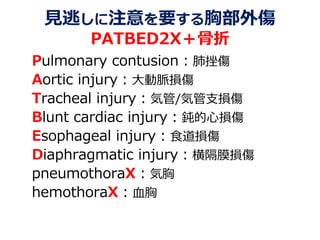 見逃しに注意を要する胸部外傷
PATBED2X＋骨折
Pulmonary contusion：肺挫傷
Aortic injury：大動脈損傷
Tracheal injury：気管/気管支損傷
Blunt cardiac injury：鈍的心損傷
Esophageal injury：食道損傷
Diaphragmatic injury：横隔膜損傷
pneumothoraX：気胸
hemothoraX：血胸
 
