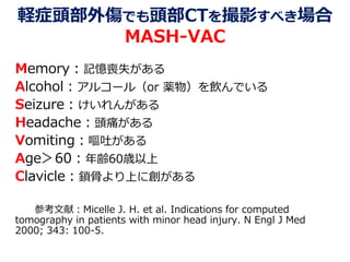 軽症頭部外傷でも頭部CTを撮影すべき場合
MASH-VAC
Memory：記憶喪失がある
Alcohol：アルコール（or 薬物）を飲んでいる
Seizure：けいれんがある
Headache：頭痛がある
Vomiting：嘔吐がある
Age＞60：年齢60歳以上
Clavicle：鎖骨より上に創がある
参考文献：Micelle J. H. et al. Indications for computed
tomography in patients with minor head injury. N Engl J Med
2000; 343: 100-5.
 