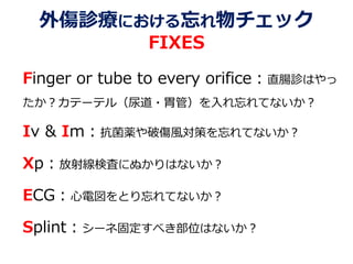 外傷診療における忘れ物チェック
FIXES
Finger or tube to every orifice：直腸診はやっ
たか？カテーテル（尿道・胃管）を入れ忘れてないか？
Iv & Im：抗菌薬や破傷風対策を忘れてないか？
Xp：放射線検査にぬかりはないか？
ECG：心電図をとり忘れてないか？
Splint：シーネ固定すべき部位はないか？
 