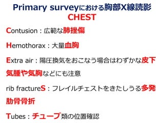 Primary surveyにおける胸部X線読影
CHEST
Contusion：広範な肺挫傷
Hemothorax：大量血胸
Extra air：陽圧換気をおこなう場合はわずかな皮下
気腫や気胸などにも注意
rib fractureS：フレイルチェストをきたしうる多発
肋骨骨折
Tubes：チューブ類の位置確認
 