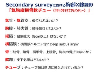 Secondary surveyにおける胸部X線読影
「気胸縦横骨軟チュー（ｷｷｮｳﾀﾃﾖｺｺﾂﾅﾝﾁｭｰ）」
気管・気管支：偏位などないか？
胸腔・肺実質：肺挫傷などないか？
縦隔：縦隔拡大（8cm以上）はないか？
横隔膜：横隔膜ヘルニアは? Deep sulcus sign?
骨：肋骨，鎖骨，肩甲骨，上腕骨，胸椎の骨折はないか？
軟部：皮下気腫などないか？
チューブ：チューブ類は適切に挿入されているか？
 