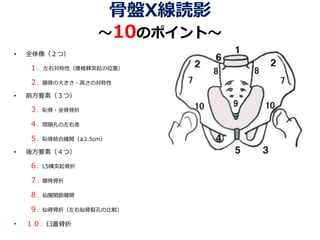骨盤X線読影
～10のポイント～
• 全体像（２つ）
１．左右対称性（腰椎棘突起の位置）
２．腸骨の大きさ・高さの対称性
• 前方要素（３つ）
３．恥骨・坐骨骨折
４．閉鎖孔の左右差
５．恥骨結合離開（≧2.5cm）
• 後方要素（４つ）
６．L5横突起骨折
７．腸骨骨折
８．仙腸関節離開
９．仙骨骨折（左右仙骨裂孔の比較）
• １０．臼蓋骨折
 
